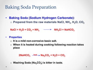 Baking Soda Preparation
• Baking Soda (Sodium Hydrogen Carbonate):
o Prepared from the raw materials NaCl, NH3, H2O, CO2
NaCl + H2O + CO2 + NH3 NH4Cl + NaHCO3
• Properties
o It is a mild non-corrosive basic salt.
o When it is heated during cooking following reaction takes
place
2NaHCO3
heat Na2CO3 + H2O + CO2
o Washing Soda (Na2CO3) is bitter in taste.
 