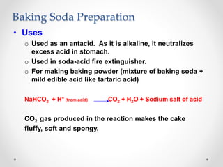 Baking Soda Preparation
• Uses
o Used as an antacid. As it is alkaline, it neutralizes
excess acid in stomach.
o Used in soda-acid fire extinguisher.
o For making baking powder (mixture of baking soda +
mild edible acid like tartaric acid)
NaHCO3 + H+ (from acid) CO2 + H2O + Sodium salt of acid
CO2 gas produced in the reaction makes the cake
fluffy, soft and spongy.
 