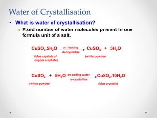 Water of Crystallisation
• What is water of crystallisation?
o Fixed number of water molecules present in one
formula unit of a salt.
CuSO4.5H2O on heating CuSO4 + 5H2O
decrystallise
(blue crystals of (white powder)
copper sulphate)
CuSO4 + 5H2O on adding water CuSO4.10H2O
re-crystallise
(white powder) (blue crystals)
 
