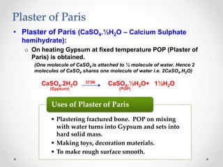 Plaster of Paris
• Plaster of Paris (CaSO4.½H2O – Calcium Sulphate
hemihydrate):
o On heating Gypsum at fixed temperature POP (Plaster of
Paris) is obtained.
(One molecule of CaSO4 is attached to ½ molecule of water. Hence 2
molecules of CaSO4 shares one molecule of water i.e. 2CaSO4.H2O)
CaSO4.2H2O 373K CaSO4.½H2O+ 1½H2O
(Gypsum) (POP)
• Plastering fractured bone. POP on mixing
with water turns into Gypsum and sets into
hard solid mass.
• Making toys, decoration materials.
• To make rough surface smooth.
Uses of Plaster of Paris
 