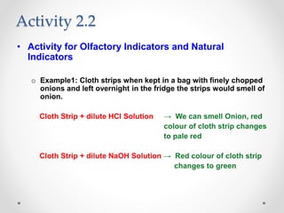 • Activity for Olfactory Indicators and Natural
Indicators
o Example1: Cloth strips when kept in a bag with finely chopped
onions and left overnight in the fridge the strips would smell of
onion.
Cloth Strip + dilute HCl Solution → We can smell Onion, red
colour of cloth strip changes
to pale red
Cloth Strip + dilute NaOH Solution → Red colour of cloth strip
changes to green
Activity 2.2
 