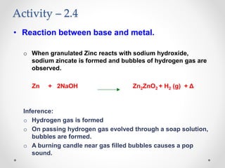 Activity – 2.4
• Reaction between base and metal.
o When granulated Zinc reacts with sodium hydroxide,
sodium zincate is formed and bubbles of hydrogen gas are
observed.
Zn + 2NaOH Zn2ZnO2 + H2 (g) + Δ
Inference:
o Hydrogen gas is formed
o On passing hydrogen gas evolved through a soap solution,
bubbles are formed.
o A burning candle near gas filled bubbles causes a pop
sound.
 
