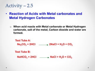 Activity – 2.5
• Reaction of Acids with Metal carbonates and
Metal Hydrogen Carbonates
o When acid reacts with Metal carbonate or Metal Hydrogen
carbonate, salt of the metal, Carbon dioxide and water are
formed.
Test Tube A:
Na2CO3 + 2HCl 2NaCl + H2O + CO2
Test Tube B:
NaHCO3 + 2HCl NaCl + H2O + CO2
 