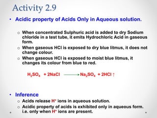 • Acidic property of Acids Only in Aqueous solution.
o When concentrated Sulphuric acid is added to dry Sodium
chloride in a test tube, it emits Hydrochloric Acid in gaseous
form.
o When gaseous HCl is exposed to dry blue litmus, it does not
change colour.
o When gaseous HCl is exposed to moist blue litmus, it
changes its colour from blue to red.
H2SO4 + 2NaCl Na2SO4 + 2HCl ↑
• Inference
o Acids release H+ ions in aqueous solution.
o Acidic property of acids is exhibited only in aqueous form.
i.e. only when H+ ions are present.
Activity 2.9
 