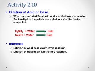 • Dilution of Acid or Base
o When concentrated Sulphuric acid is added to water or when
Sodium Hydroxide pellets are added to water, the beaker
comes hot.
H2SO4 + Water Heat
NaOH + Water Heat
• Inference
o Dilution of Acid is an exothermic reaction.
o Dilution of Base is an exothermic reaction.
Activity 2.10
 