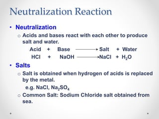 Neutralization Reaction
• Neutralization
o Acids and bases react with each other to produce
salt and water.
Acid + Base Salt + Water
HCl + NaOH NaCl + H2O
• Salts
o Salt is obtained when hydrogen of acids is replaced
by the metal.
e.g. NaCl, Na2SO4
o Common Salt: Sodium Chloride salt obtained from
sea.
 