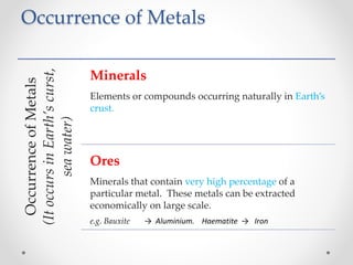 Occurrence of Metals
OccurrenceofMetals
(ItoccursinEarth’scurst,
seawater)
Minerals
Elements or compounds occurring naturally in Earth’s
crust.
Ores
Minerals that contain very high percentage of a
particular metal. These metals can be extracted
economically on large scale.
e.g. Bauxite → Aluminium. Haematite → Iron
 