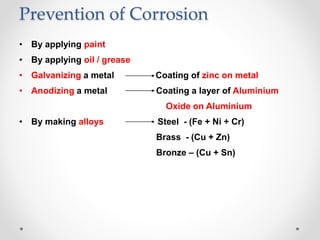 Prevention of Corrosion
• By applying paint
• By applying oil / grease
• Galvanizing a metal Coating of zinc on metal
• Anodizing a metal Coating a layer of Aluminium
Oxide on Aluminium
• By making alloys Steel - (Fe + Ni + Cr)
Brass - (Cu + Zn)
Bronze – (Cu + Sn)
 