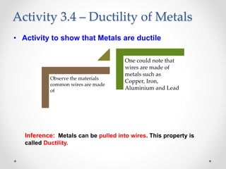 • Activity to show that Metals are ductile
Inference: Metals can be pulled into wires. This property is
called Ductility.
Activity 3.4 – Ductility of Metals
Observe the materials
common wires are made
of
One could note that
wires are made of
metals such as
Copper, Iron,
Aluminium and Lead
 