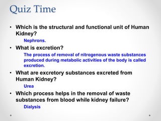Quiz Time
• Which is the structural and functional unit of Human
Kidney?
Nephrons.
• What is excretion?
The process of removal of nitrogenous waste substances
produced during metabolic activities of the body is called
excretion.
• What are excretory substances excreted from
Human Kidney?
Urea
• Which process helps in the removal of waste
substances from blood while kidney failure?
Dialysis
 