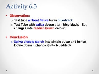 Activity 6.3
• Observation:
o Test tube without Saliva turns blue-black.
o Test Tube with saliva doesn’t turn blue black. But
changes into reddish brown colour.
• Conclusion.
o Saliva digests starch into simple sugar and hence
Iodine doesn’t change it into blue-black.
 