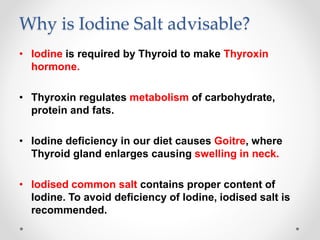 Why is Iodine Salt advisable?
• Iodine is required by Thyroid to make Thyroxin
hormone.
• Thyroxin regulates metabolism of carbohydrate,
protein and fats.
• Iodine deficiency in our diet causes Goitre, where
Thyroid gland enlarges causing swelling in neck.
• Iodised common salt contains proper content of
Iodine. To avoid deficiency of Iodine, iodised salt is
recommended.
 