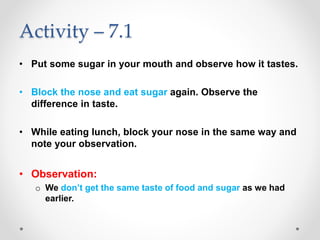 Activity – 7.1
• Put some sugar in your mouth and observe how it tastes.
• Block the nose and eat sugar again. Observe the
difference in taste.
• While eating lunch, block your nose in the same way and
note your observation.
• Observation:
o We don’t get the same taste of food and sugar as we had
earlier.
 