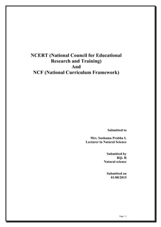 Page | 1
NCERT (National Council for Educational
Research and Training)
And
NCF (National Curriculum Framework)
Submitted to
Mrs. Sushama Prabha L
Lecturer in Natural Science
Submitted by
Riji. R
Natural science
Submitted on
01/08/2015
 