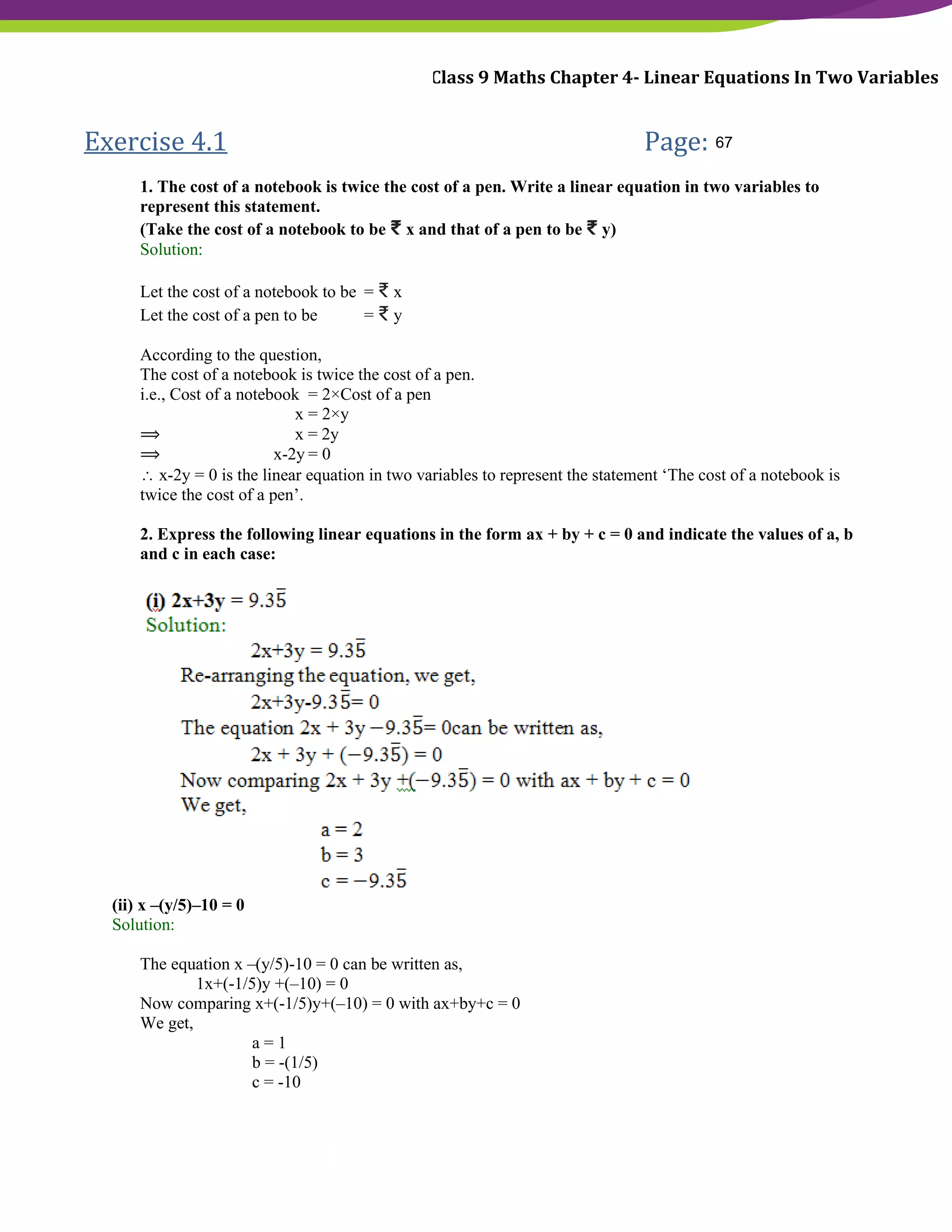 NCERT Solutions For Class 9 Maths Chapter 4- Linear Equations In Two Variables
Exercise 4.1 Page: 68
1. The cost of a notebook is twice the cost of a pen. Write a linear equation in two variables to
represent this statement.
(Take the cost of a notebook to be ₹ x and that of a pen to be ₹ y)
Solution:
Let the cost of a notebook to be = ₹ x
Let the cost of a pen to be = ₹ y
According to the question,
The cost of a notebook is twice the cost of a pen.
i.e., Cost of a notebook = 2×Cost of a pen
x = 2×y
⟹ x = 2y
⟹ x-2y = 0
 x-2y = 0 is the linear equation in two variables to represent the statement ‘The cost of a notebook is
twice the cost of a pen’.
2. Express the following linear equations in the form ax + by + c = 0 and indicate the values of a, b
and c in each case:
(ii) x –(y/5)–10 = 0
Solution:
The equation x –(y/5)-10 = 0 can be written as,
1x+(-1/5)y +(–10) = 0
Now comparing x+(-1/5)y+(–10) = 0 with ax+by+c = 0
We get,
a = 1
b = -(1/5)
c = -10
67
 