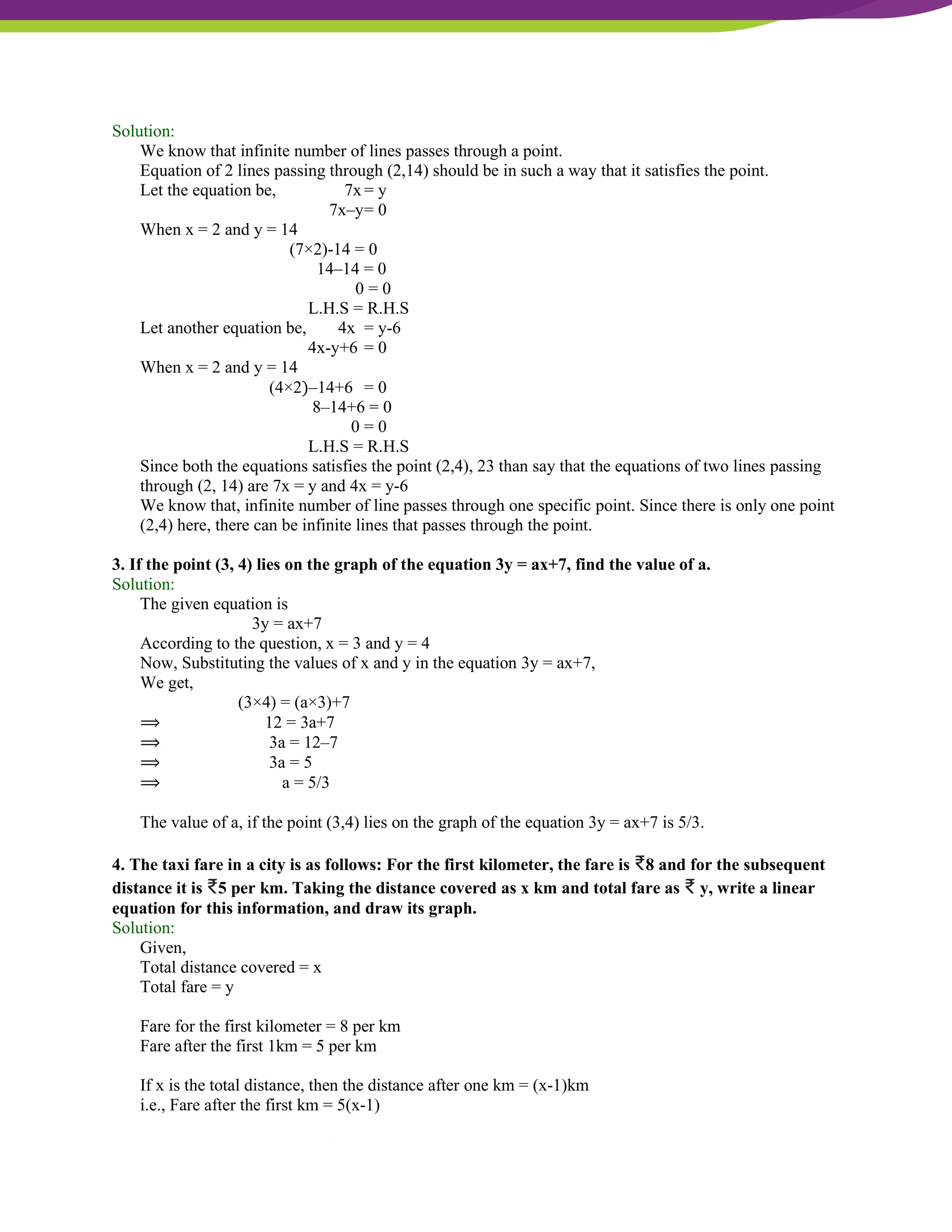 NCERT Solutions For Class 9 Maths Chapter 4- Linear Equations In Two Variables
Solution:
We know that infinite number of lines passes through a point.
Equation of 2 lines passing through (2,14) should be in such a way that it satisfies the point.
Let the equation be, 7x= y
7x–y= 0
When x = 2 and y = 14
(7×2)-14 = 0
14–14 = 0
0 = 0
L.H.S = R.H.S
Let another equation be, 4x = y-6
4x-y+6 = 0
When x = 2 and y = 14
(4×2)–14+6 = 0
8–14+6 = 0
0 = 0
L.H.S = R.H.S
Since both the equations satisfies the point (2,4), 23 than say that the equations of two lines passing
through (2, 14) are 7x = y and 4x = y-6
We know that, infinite number of line passes through one specific point. Since there is only one point
(2,4) here, there can be infinite lines that passes through the point.
3. If the point (3, 4) lies on the graph of the equation 3y = ax+7, find the value of a.
Solution:
The given equation is
3y = ax+7
According to the question, x = 3 and y = 4
Now, Substituting the values of x and y in the equation 3y = ax+7,
We get,
(3×4) = (a×3)+7
⟹ 12 = 3a+7
⟹ 3a = 12–7
⟹ 3a = 5
⟹ a = 5/3
The value of a, if the point (3,4) lies on the graph of the equation 3y = ax+7 is 5/3.
4. The taxi fare in a city is as follows: For the first kilometer, the fare is ₹8 and for the subsequent
distance it is ₹5 per km. Taking the distance covered as x km and total fare as ₹ y, write a linear
equation for this information, and draw its graph.
Solution:
Given,
Total distance covered = x
Total fare = y
Fare for the first kilometer = 8 per km
Fare after the first 1km = 5 per km
If x is the total distance, then the distance after one km = (x-1)km
i.e., Fare after the first km = 5(x-1)
 