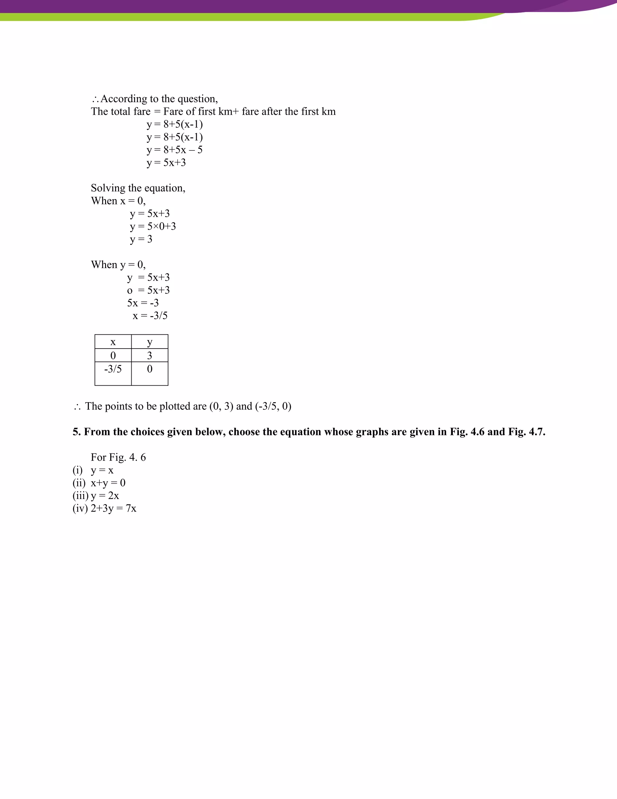 NCERT Solutions For Class 9 Maths Chapter 4- Linear Equations In Two Variables
According to the question,
The total fare = Fare of first km+ fare after the first km
y = 8+5(x-1)
y = 8+5(x-1)
y = 8+5x – 5
y = 5x+3
Solving the equation,
When x = 0,
y = 5x+3
y = 5×0+3
y = 3
When y = 0,
y = 5x+3
o = 5x+3
5x = -3
x = -3/5
x y
0 3
-3/5 0
 The points to be plotted are (0, 3) and (-3/5, 0)
5. From the choices given below, choose the equation whose graphs are given in Fig. 4.6 and Fig. 4.7.
For Fig. 4. 6
(i) y = x
(ii) x+y = 0
(iii) y = 2x
(iv) 2+3y = 7x
 