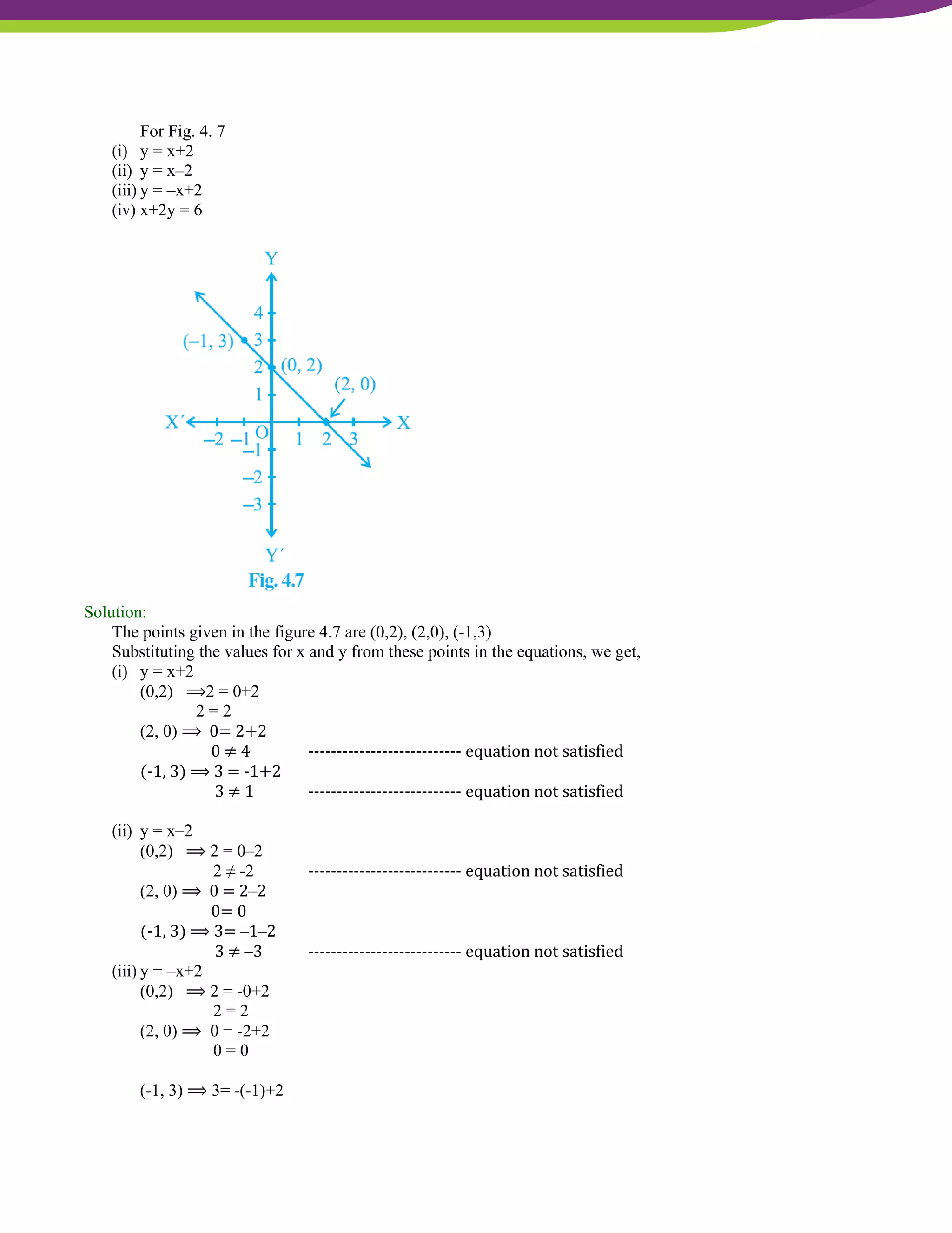 NCERT Solutions For Class 9 Maths Chapter 4- Linear Equations In Two Variables
For Fig. 4. 7
(i) y = x+2
(ii) y = x–2
(iii) y = –x+2
(iv) x+2y = 6
Solution:
The points given in the figure 4.7 are (0,2), (2,0), (-1,3)
Substituting the values for x and y from these points in the equations, we get,
(i) y = x+2
(0,2) ⟹2 = 0+2
2 = 2
(2, 0) ⟹ 0= 2+2
0 ≠ 4 --------------------------- equation not satisfied
(-1, 3) ⟹ 3 = -1+2
3 ≠ 1 --------------------------- equation not satisfied
(ii) y = x–2
(0,2) ⟹ 2 = 0–2
2 ≠ -2 --------------------------- equation not satisfied
(2, 0) ⟹ 0 = 2–2
0= 0
(-1, 3) ⟹ 3= –1–2
3 ≠ –3 --------------------------- equation not satisfied
(iii) y = –x+2
(0,2) ⟹ 2 = -0+2
2 = 2
(2, 0) ⟹ 0 = -2+2
0 = 0
(-1, 3) ⟹ 3= -(-1)+2
 