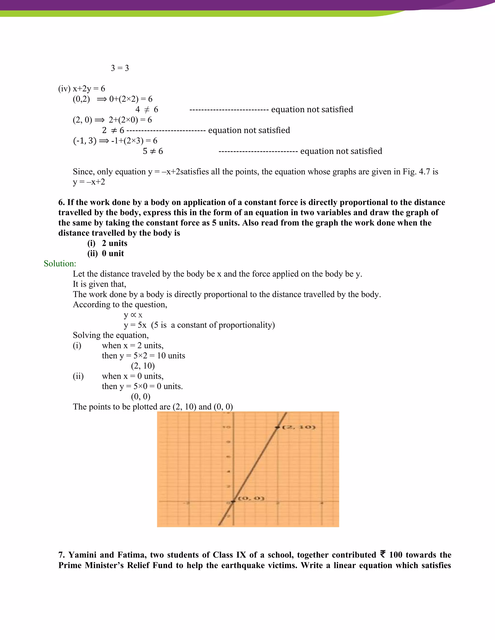 NCERT Solutions For Class 9 Maths Chapter 4- Linear Equations In Two Variables
3 = 3
(iv) x+2y = 6
(0,2) ⟹ 0+(2×2) = 6
4 ≠ 6 --------------------------- equation not satisfied
(2, 0) ⟹ 2+(2×0) = 6
2 ≠ 6 --------------------------- equation not satisfied
(-1, 3) ⟹ -1+(2×3) = 6
5 ≠ 6 --------------------------- equation not satisfied
Since, only equation y = –x+2satisfies all the points, the equation whose graphs are given in Fig. 4.7 is
y = –x+2
6. If the work done by a body on application of a constant force is directly proportional to the distance
travelled by the body, express this in the form of an equation in two variables and draw the graph of
the same by taking the constant force as 5 units. Also read from the graph the work done when the
distance travelled by the body is
(i) 2 units
(ii) 0 unit
Solution:
Let the distance traveled by the body be x and the force applied on the body be y.
It is given that,
The work done by a body is directly proportional to the distance travelled by the body.
According to the question,
y ∝ x
y = 5x (5 is a constant of proportionality)
Solving the equation,
(i) when x = 2 units,
then y = 5×2 = 10 units
(2, 10)
(ii) when x = 0 units,
then y = 5×0 = 0 units.
(0, 0)
The points to be plotted are (2, 10) and (0, 0)
7. Yamini and Fatima, two students of Class IX of a school, together contributed ₹ 100 towards the
Prime Minister’s Relief Fund to help the earthquake victims. Write a linear equation which satisfies
 