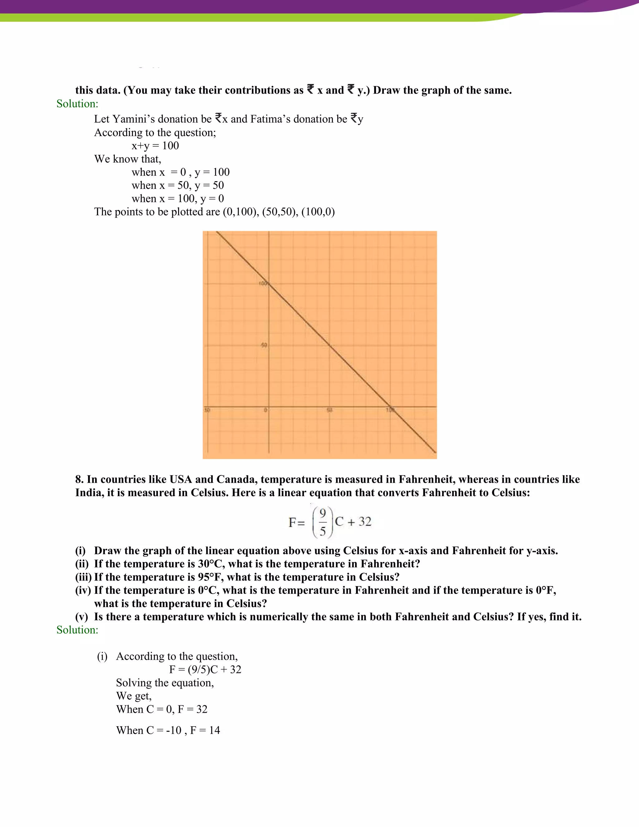 NCERT Solutions For Class 9 Maths Chapter 4- Linear Equations In Two Variables
this data. (You may take their contributions as ₹ x and ₹ y.) Draw the graph of the same.
Solution:
Let Yamini’s donation be ₹x and Fatima’s donation be ₹y
According to the question;
x+y = 100
We know that,
when x = 0 , y = 100
when x = 50, y = 50
when x = 100, y = 0
The points to be plotted are (0,100), (50,50), (100,0)
8. In countries like USA and Canada, temperature is measured in Fahrenheit, whereas in countries like
India, it is measured in Celsius. Here is a linear equation that converts Fahrenheit to Celsius:
(i) Draw the graph of the linear equation above using Celsius for x-axis and Fahrenheit for y-axis.
(ii) If the temperature is 30°C, what is the temperature in Fahrenheit?
(iii) If the temperature is 95°F, what is the temperature in Celsius?
(iv) If the temperature is 0°C, what is the temperature in Fahrenheit and if the temperature is 0°F,
what is the temperature in Celsius?
(v) Is there a temperature which is numerically the same in both Fahrenheit and Celsius? If yes, find it.
Solution:
(i) According to the question,
F = (9/5)C + 32
Solving the equation,
We get,
When C = 0, F = 32
When C = -10 , F = 14
 