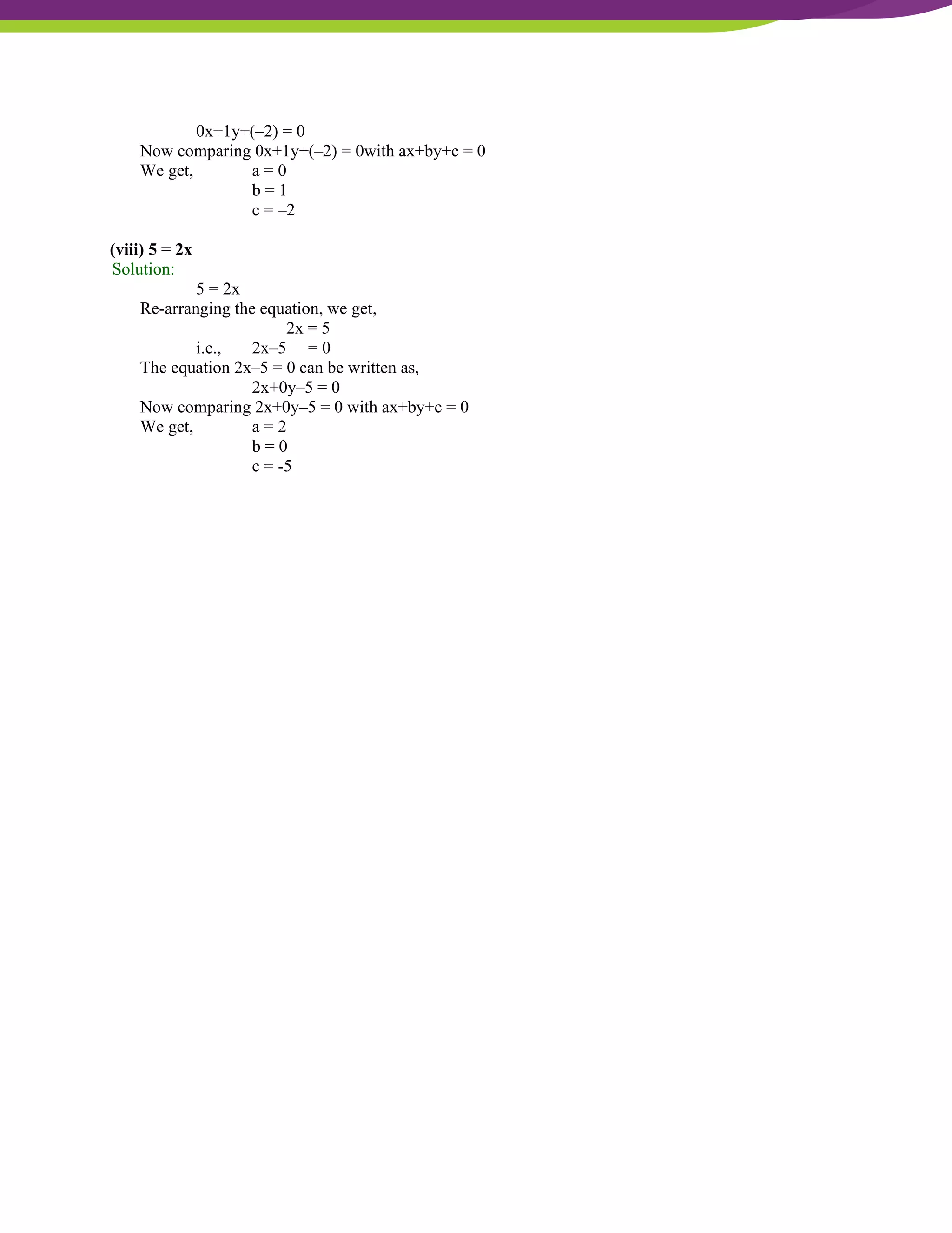 NCERT Solutions For Class 9 Maths Chapter 4- Linear Equations In Two Variables
0x+1y+(–2) = 0
Now comparing 0x+1y+(–2) = 0with ax+by+c = 0
We get, a = 0
b = 1
c = –2
(viii) 5 = 2x
Solution:
5 = 2x
Re-arranging the equation, we get,
2x = 5
i.e., 2x–5 = 0
The equation 2x–5 = 0 can be written as,
2x+0y–5 = 0
Now comparing 2x+0y–5 = 0 with ax+by+c = 0
We get, a = 2
b = 0
c = -5
 