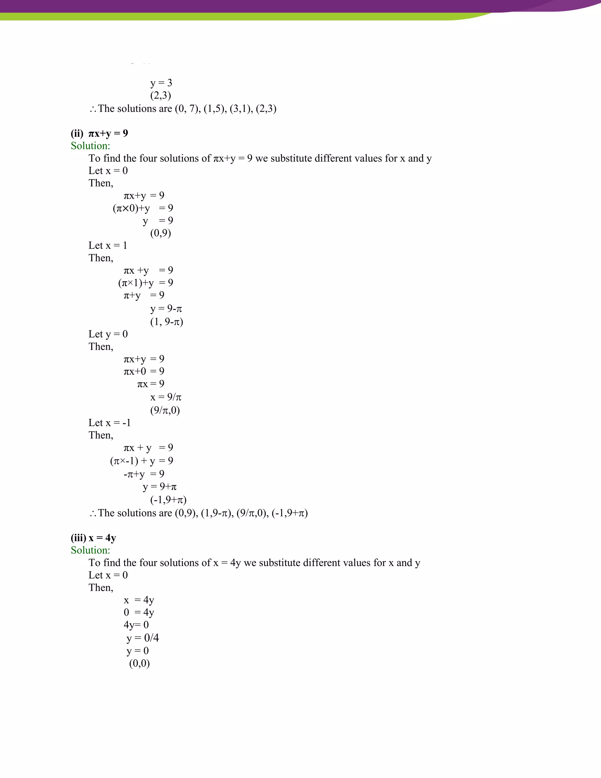 NCERT Solutions For Class 9 Maths Chapter 4- Linear Equations In Two Variables
y = 3
(2,3)
The solutions are (0, 7), (1,5), (3,1), (2,3)
(ii) πx+y = 9
Solution:
To find the four solutions of πx+y = 9 we substitute different values for x and y
Let x = 0
Then,
πx+y = 9
(π×0)+y = 9
y = 9
(0,9)
Let x = 1
Then,
πx +y = 9
(π×1)+y = 9
π+y = 9
y = 9-
(1, 9-)
Let y = 0
Then,
πx+y = 9
πx+0 = 9
πx = 9
x = 9/
(9/,0)
Let x = -1
Then,
πx + y = 9
(×-1) + y = 9
-+y = 9
y = 9+π
(-1,9+)
The solutions are (0,9), (1,9-), (9/,0), (-1,9+)
(iii) x = 4y
Solution:
To find the four solutions of x = 4y we substitute different values for x and y
Let x = 0
Then,
x = 4y
0 = 4y
4y= 0
y = 0/4
y = 0
(0,0)
 