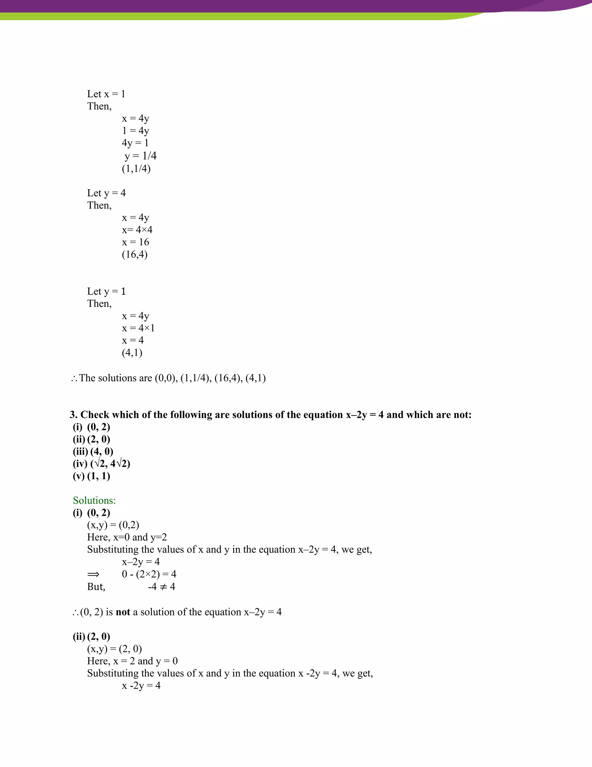 NCERT Solutions For Class 9 Maths Chapter 4- Linear Equations In Two Variables
Let x = 1
Then,
x = 4y
1 = 4y
4y = 1
y = 1/4
(1,1/4)
Let y = 4
Then,
x = 4y
x= 4×4
x = 16
(16,4)
Let y = 1
Then,
x = 4y
x = 4×1
x = 4
(4,1)
The solutions are (0,0), (1,1/4), (16,4), (4,1)
3. Check which of the following are solutions of the equation x–2y = 4 and which are not:
(i) (0, 2)
(ii) (2, 0)
(iii) (4, 0)
(iv) (√2, 4√2)
(v) (1, 1)
Solutions:
(i) (0, 2)
(x,y) = (0,2)
Here, x=0 and y=2
Substituting the values of x and y in the equation x–2y = 4, we get,
x–2y = 4
⟹ 0 - (2×2) = 4
But, -4 ≠ 4
(0, 2) is not a solution of the equation x–2y = 4
(ii) (2, 0)
(x,y) = (2, 0)
Here, x = 2 and y = 0
Substituting the values of x and y in the equation x -2y = 4, we get,
x -2y = 4
 