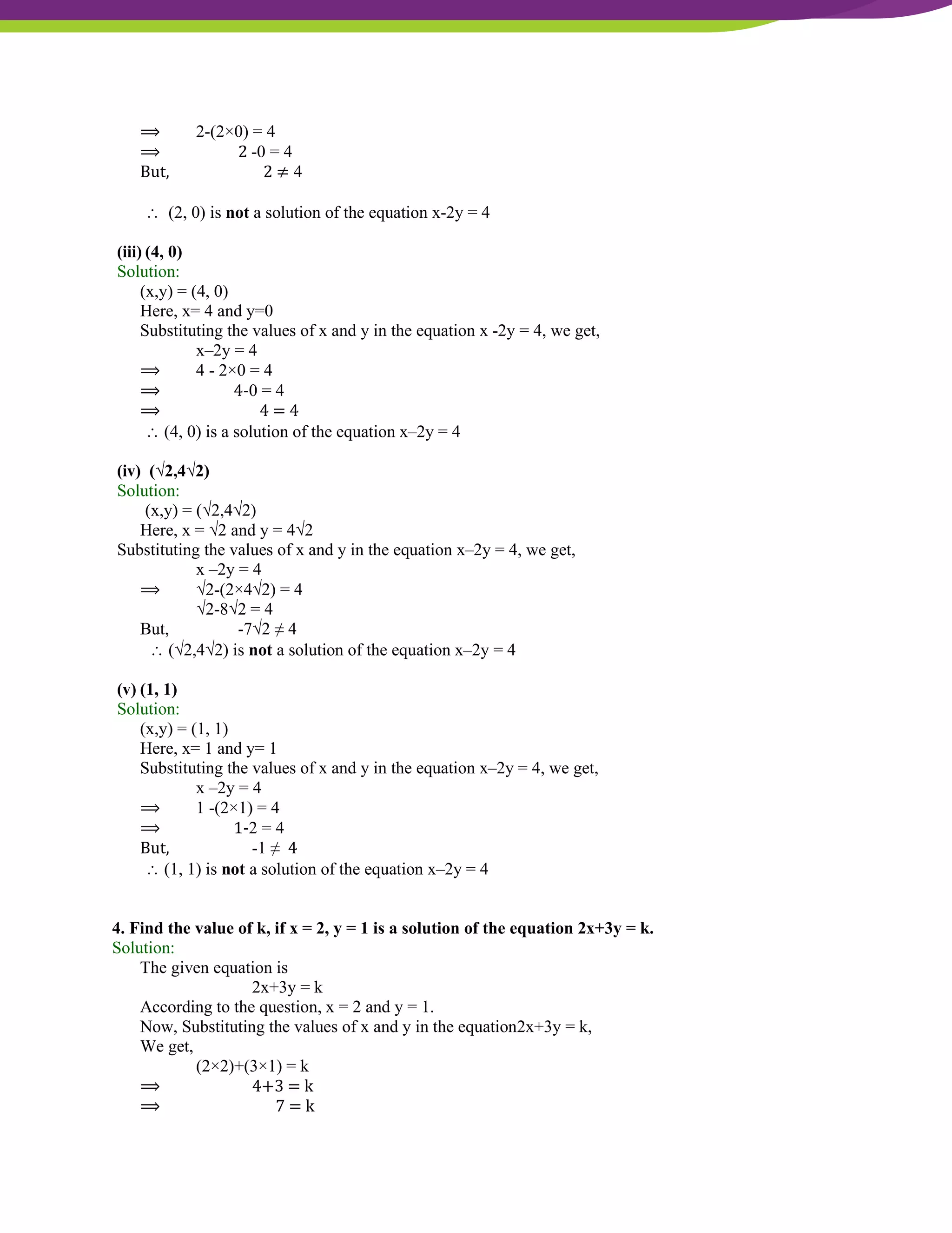NCERT Solutions For Class 9 Maths Chapter 4- Linear Equations In Two Variables
⟹ 2-(2×0) = 4
⟹ 2 -0 = 4
But, 2 ≠ 4
 (2, 0) is not a solution of the equation x-2y = 4
(iii) (4, 0)
Solution:
(x,y) = (4, 0)
Here, x= 4 and y=0
Substituting the values of x and y in the equation x -2y = 4, we get,
x–2y = 4
⟹ 4 - 2×0 = 4
⟹ 4-0 = 4
⟹ 4 = 4
 (4, 0) is a solution of the equation x–2y = 4
(iv) (√2,4√2)
Solution:
(x,y) = (√2,4√2)
Here, x = √2 and y = 4√2
Substituting the values of x and y in the equation x–2y = 4, we get,
x –2y = 4
⟹ √2-(2×4√2) = 4
√2-8√2 = 4
But, -7√2 ≠ 4
 (√2,4√2) is not a solution of the equation x–2y = 4
(v) (1, 1)
Solution:
(x,y) = (1, 1)
Here, x= 1 and y= 1
Substituting the values of x and y in the equation x–2y = 4, we get,
x –2y = 4
⟹ 1 -(2×1) = 4
⟹ 1-2 = 4
But, -1 ≠ 4
 (1, 1) is not a solution of the equation x–2y = 4
4. Find the value of k, if x = 2, y = 1 is a solution of the equation 2x+3y = k.
Solution:
The given equation is
2x+3y = k
According to the question, x = 2 and y = 1.
Now, Substituting the values of x and y in the equation2x+3y = k,
We get,
(2×2)+(3×1) = k
⟹ 4+3 = k
⟹ 7 = k
 