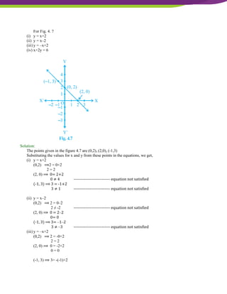 NCERT Solutions For Class 9 Maths Chapter 4- Linear Equations In Two Variables
For Fig. 4. 7
(i) y = x+2
(ii) y = x–2
(iii) y = –x+2
(iv) x+2y = 6
Solution:
The points given in the figure 4.7 are (0,2), (2,0), (-1,3)
Substituting the values for x and y from these points in the equations, we get,
(i) y = x+2
(0,2) ⟹2 = 0+2
2 = 2
(2, 0) ⟹ 0= 2+2
0 ≠ 4 --------------------------- equation not satisfied
(-1, 3) ⟹ 3 = -1+2
3 ≠ 1 --------------------------- equation not satisfied
(ii) y = x–2
(0,2) ⟹ 2 = 0–2
2 ≠ -2 --------------------------- equation not satisfied
(2, 0) ⟹ 0 = 2–2
0= 0
(-1, 3) ⟹ 3= –1–2
3 ≠ –3 --------------------------- equation not satisfied
(iii) y = –x+2
(0,2) ⟹ 2 = -0+2
2 = 2
(2, 0) ⟹ 0 = -2+2
0 = 0
(-1, 3) ⟹ 3= -(-1)+2
 