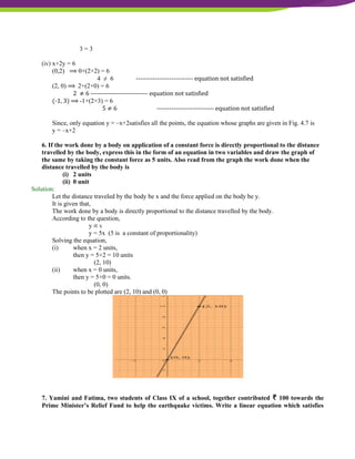 NCERT Solutions For Class 9 Maths Chapter 4- Linear Equations In Two Variables
3 = 3
(iv) x+2y = 6
(0,2) ⟹ 0+(2×2) = 6
4 ≠ 6 --------------------------- equation not satisfied
(2, 0) ⟹ 2+(2×0) = 6
2 ≠ 6 --------------------------- equation not satisfied
(-1, 3) ⟹ -1+(2×3) = 6
5 ≠ 6 --------------------------- equation not satisfied
Since, only equation y = –x+2satisfies all the points, the equation whose graphs are given in Fig. 4.7 is
y = –x+2
6. If the work done by a body on application of a constant force is directly proportional to the distance
travelled by the body, express this in the form of an equation in two variables and draw the graph of
the same by taking the constant force as 5 units. Also read from the graph the work done when the
distance travelled by the body is
(i) 2 units
(ii) 0 unit
Solution:
Let the distance traveled by the body be x and the force applied on the body be y.
It is given that,
The work done by a body is directly proportional to the distance travelled by the body.
According to the question,
y ∝ x
y = 5x (5 is a constant of proportionality)
Solving the equation,
(i) when x = 2 units,
then y = 5×2 = 10 units
(2, 10)
(ii) when x = 0 units,
then y = 5×0 = 0 units.
(0, 0)
The points to be plotted are (2, 10) and (0, 0)
7. Yamini and Fatima, two students of Class IX of a school, together contributed ₹ 100 towards the
Prime Minister’s Relief Fund to help the earthquake victims. Write a linear equation which satisfies
 