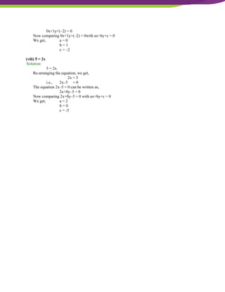 NCERT Solutions For Class 9 Maths Chapter 4- Linear Equations In Two Variables
0x+1y+(–2) = 0
Now comparing 0x+1y+(–2) = 0with ax+by+c = 0
We get, a = 0
b = 1
c = –2
(viii) 5 = 2x
Solution:
5 = 2x
Re-arranging the equation, we get,
2x = 5
i.e., 2x–5 = 0
The equation 2x–5 = 0 can be written as,
2x+0y–5 = 0
Now comparing 2x+0y–5 = 0 with ax+by+c = 0
We get, a = 2
b = 0
c = -5
 
