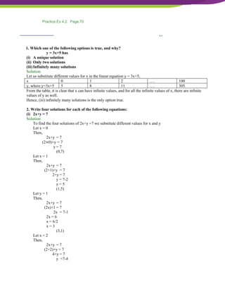 NCERT Solutions For Class 9 Maths Chapter 4- Linear Equations In Two Variables
Exercise 4.2 Page: 70
1. Which one of the following options is true, and why?
y = 3x+5 has
(i) A unique solution
(ii) Only two solutions
(iii) Infinitely many solutions
Solution:
Let us substitute different values for x in the linear equation y = 3x+5,
x 0 1 2 …. 100
y, where y=3x+5 5 8 11 …. 305
From the table, it is clear that x can have infinite values, and for all the infinite values of x, there are infinite
values of y as well.
Hence, (iii) infinitely many solutions is the only option true.
2. Write four solutions for each of the following equations:
(i) 2x+y = 7
Solution:
To find the four solutions of 2x+y =7 we substitute different values for x and y
Let x = 0
Then,
2x+y = 7
(2×0)+y = 7
y = 7
(0,7)
Let x = 1
Then,
2x+y = 7
(2×1)+y = 7
2+y = 7
y = 7-2
y = 5
(1,5)
Let y = 1
Then,
2x+y = 7
(2x)+1 = 7
2x = 7-1
2x = 6
x = 6/2
x = 3
(3,1)
Let x = 2
Then,
2x+y = 7
(2×2)+y = 7
4+y = 7
y =7-4
Practice Ex 4.2 Page.70
 
