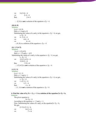 NCERT Solutions For Class 9 Maths Chapter 4- Linear Equations In Two Variables
⟹ 2-(2×0) = 4
⟹ 2 -0 = 4
But, 2 ≠ 4
 (2, 0) is not a solution of the equation x-2y = 4
(iii) (4, 0)
Solution:
(x,y) = (4, 0)
Here, x= 4 and y=0
Substituting the values of x and y in the equation x -2y = 4, we get,
x–2y = 4
⟹ 4 - 2×0 = 4
⟹ 4-0 = 4
⟹ 4 = 4
 (4, 0) is a solution of the equation x–2y = 4
(iv) (√2,4√2)
Solution:
(x,y) = (√2,4√2)
Here, x = √2 and y = 4√2
Substituting the values of x and y in the equation x–2y = 4, we get,
x –2y = 4
⟹ √2-(2×4√2) = 4
√2-8√2 = 4
But, -7√2 ≠ 4
 (√2,4√2) is not a solution of the equation x–2y = 4
(v) (1, 1)
Solution:
(x,y) = (1, 1)
Here, x= 1 and y= 1
Substituting the values of x and y in the equation x–2y = 4, we get,
x –2y = 4
⟹ 1 -(2×1) = 4
⟹ 1-2 = 4
But, -1 ≠ 4
 (1, 1) is not a solution of the equation x–2y = 4
4. Find the value of k, if x = 2, y = 1 is a solution of the equation 2x+3y = k.
Solution:
The given equation is
2x+3y = k
According to the question, x = 2 and y = 1.
Now, Substituting the values of x and y in the equation2x+3y = k,
We get,
(2×2)+(3×1) = k
⟹ 4+3 = k
⟹ 7 = k
 