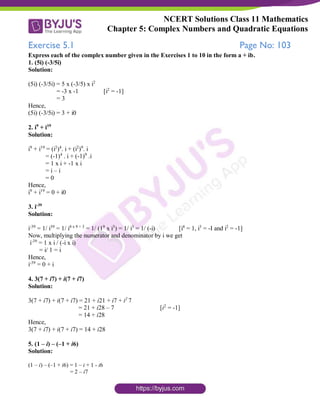 NCERT Solutions Class 11 Mathematics
Chapter 5: Complex Numbers and Quadratic Equations
Exercise 5.1 Page No: 103
Express each of the complex number given in the Exercises 1 to 10 in the form a + ib.
1. (5i) (-3/5i)
Solution:
(5i) (-3/5i) = 5 x (-3/5) x i2
= -3 x -1 [i2
= -1]
= 3
Hence,
(5i) (-3/5i) = 3 + i0
2. i9
+ i19
Solution:
i9
+ i19
= (i2
)4
. i + (i2
)9
. i
= (-1)4
. i + (-1)9
.i
= 1 x i + -1 x i
= i – i
= 0
Hence,
i9
+ i19
= 0 + i0
3. i-39
Solution:
i-39
= 1/ i39
= 1/ i4 x 9 + 3
= 1/ (19
x i3
) = 1/ i3
= 1/ (-i) [i4
= 1, i3
= -I and i2
= -1]
Now, multiplying the numerator and denominator by i we get
i-39
= 1 x i / (-i x i)
= i/ 1 = i
Hence,
i-39
= 0 + i
4. 3(7 + i7) + i(7 + i7)
Solution:
3(7 + i7) + i(7 + i7) = 21 + i21 + i7 + i2
7
= 21 + i28 – 7 [i2
= -1]
= 14 + i28
Hence,
3(7 + i7) + i(7 + i7) = 14 + i28
5. (1 – i) – (–1 + i6)
Solution:
(1 – i) – (–1 + i6) = 1 – i + 1 - i6
= 2 – i7
 
