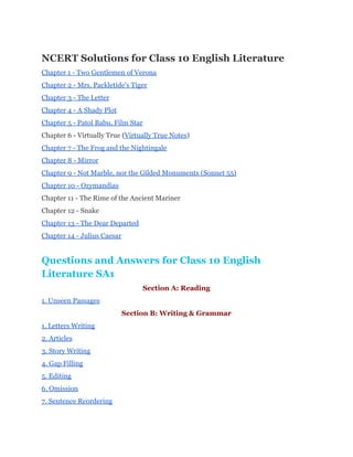 NCERT Solutions for Class 10 English Literature 
Chapter 1 ­ Two Gentlemen of Verona 
Chapter 2 ­ Mrs. Packletide's Tiger 
Chapter 3 ­ The Letter 
Chapter 4 ­ A Shady Plot 
Chapter 5 ­ Patol Babu, Film Star 
Chapter 6 ­ Virtually True (​Virtually True Notes​) 
Chapter 7 ­ The Frog and the Nightingale 
Chapter 8 ­ Mirror 
Chapter 9 ­ Not Marble, nor the Gilded Monuments (Sonnet 55) 
Chapter 10 ­ Ozymandias 
Chapter 11 ­ The Rime of the Ancient Mariner 
Chapter 12 ­ Snake 
Chapter 13 ­ The Dear Departed 
Chapter 14 ­ Julius Caesar 
Questions and Answers for Class 10 English 
Literature SA1 
Section A: Reading 
1. Unseen Passages 
Section B: Writing & Grammar 
1. Letters Writing 
2. Articles 
3. Story Writing 
4. Gap Filling 
5. Editing 
6. Omission 
7. Sentence Reordering 
 
