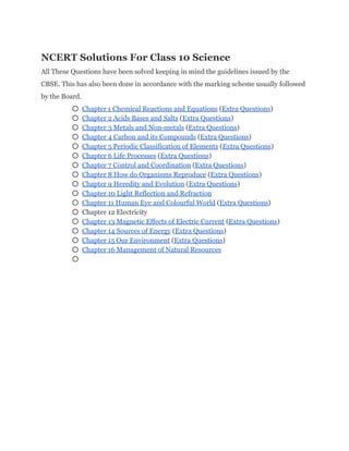 NCERT Solutions For Class 10 Science 
All These Questions have been solved keeping in mind the guidelines issued by the 
CBSE. This has also been done in accordance with the marking scheme usually followed 
by the Board. 
○ Chapter 1 Chemical Reactions and Equations​ (​Extra Questions​) 
○ Chapter 2 Acids Bases and Salts​ (​Extra Questions​) 
○ Chapter 3 Metals and Non­metals​ (​Extra Questions​) 
○ Chapter 4 Carbon and its Compounds​ (​Extra Questions​) 
○ Chapter 5 Periodic Classification of Elements​ (​Extra Questions​) 
○ Chapter 6 Life Processes​ (​Extra Questions​) 
○ Chapter 7 Control and Coordination​ (​Extra Questions​) 
○ Chapter 8 How do Organisms Reproduce​ (​Extra Questions​) 
○ Chapter 9 Heredity and Evolution​ (​Extra Questions​) 
○ Chapter 10 Light Reflection and Refraction 
○ Chapter 11 Human Eye and Colourful World​ (​Extra Questions​) 
○ Chapter 12 Electricity 
○ Chapter 13 Magnetic Effects of Electric Current​ (​Extra Questions​) 
○ Chapter 14 Sources of Energy​ (​Extra Questions​) 
○ Chapter 15 Our Environment​ (​Extra Questions​) 
○ Chapter 16 Management of Natural Resources 
○  
 
 