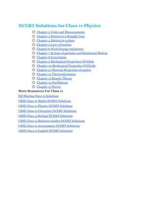 NCERT Solutions for Class 11 Physics 
○ Chapter 2 Units and Measurements 
○ Chapter 3 Motion in a Straight Line 
○ Chapter 4 Motion in a plane 
○ Chapter 5 Laws of motion 
○ Chapter 6 Work Energy and power 
○ Chapter 7 System of particles and Rotational Motion 
○ Chapter 8 Gravitation 
○ Chapter 9 Mechanical Properties Of Solids 
○ Chapter 10 Mechanical Properties Of Fluids 
○ Chapter 11 Thermal Properties of matter 
○ Chapter 12 Thermodynamics 
○ Chapter 13 Kinetic Theory 
○ Chapter 14 Oscillations 
○ Chapter 15 Waves 
More Resources For Class 11 
RD Sharma Class 11 Solutions 
CBSE Class 11 Maths NCERT Solutions 
CBSE Class 11 Physics NCERT Solutions 
CBSE Class 11 Chemistry NCERT Solutions 
CBSE Class 11 Biology NCERT Solutions 
CBSE Class 11 Business studies NCERT Solutions 
CBSE Class 11 Accountancy NCERT Solutions 
CBSE Class 11 English NCERT Solutions 
 
 