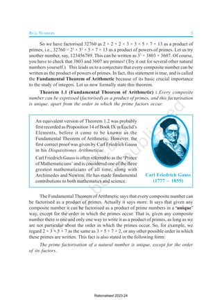 REAL NUMBERS 3
Carl Friedrich Gauss
(1777 – 1855)
An equivalent version of Theorem 1.2 was probably
first recorded as Proposition 14 of Book IX in Euclid’s
Elements, before it came to be known as the
Fundamental Theorem of Arithmetic. However, the
first correct proof was given by Carl Friedrich Gauss
in his Disquisitiones Arithmeticae.
Carl Friedrich Gauss is often referred to as the ‘Prince
of Mathematicians’ and is considered one of the three
greatest mathematicians of all time, along with
Archimedes and Newton. He has made fundamental
contributions to both mathematics and science.
So we have factorised 32760 as 2 × 2 × 2 × 3 × 3 × 5 × 7 × 13 as a product of
primes, i.e., 32760 = 23
× 32
× 5 × 7 × 13 as a product of powers of primes. Let us try
another number, say, 123456789. This can be written as 32
× 3803 × 3607. Of course,
you have to check that 3803 and 3607 are primes! (Try it out for several other natural
numbers yourself.) This leads us to a conjecture that every composite number can be
written as the product of powers of primes. In fact, this statement is true, and is called
the Fundamental Theorem of Arithmetic because of its basic crucial importance
to the study of integers. Let us now formally state this theorem.
Theorem 1.1 (Fundamental Theorem of Arithmetic) : Every composite
number can be expressed (factorised) as a product of primes, and this factorisation
is unique, apart from the order in which the prime factors occur.
The Fundamental Theorem of Arithmetic says that every composite number can
be factorised as a product of primes. Actually it says more. It says that given any
composite number it can be factorised as a product of prime numbers in a ‘unique’
way, except for the order in which the primes occur. That is, given any composite
number there is one and only one way to write it as a product of primes, as long as we
are not particular about the order in which the primes occur. So, for example, we
regard 2 × 3 × 5 × 7 as the same as 3 × 5 × 7 × 2, or any other possible order in which
these primes are written. This fact is also stated in the following form:
The prime factorisation of a natural number is unique, except for the order
of its factors.
Rationalised 2023-24
 