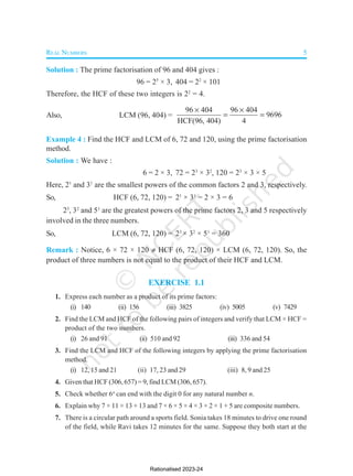 REAL NUMBERS 5
Solution : The prime factorisation of 96 and 404 gives :
96 = 25
× 3, 404 = 22
× 101
Therefore, the HCF of these two integers is 22
= 4.
Also, LCM (96, 404) =
96 404 96 404
9696
HCF(96, 404) 4
 
 
Example 4 : Find the HCF and LCM of 6, 72 and 120, using the prime factorisation
method.
Solution : We have :
6 = 2 × 3, 72 = 23
× 32
, 120 = 23
× 3 × 5
Here, 21
and 31
are the smallest powers of the common factors 2 and 3, respectively.
So, HCF (6, 72, 120) = 21
× 31
= 2 × 3 = 6
23
, 32
and 51
are the greatest powers of the prime factors 2, 3 and 5 respectively
involved in the three numbers.
So, LCM (6, 72, 120) = 23
× 32
× 51
= 360
Remark : Notice, 6 × 72 × 120  HCF (6, 72, 120) × LCM (6, 72, 120). So, the
product of three numbers is not equal to the product of their HCF and LCM.
EXERCISE 1.1
1. Express each number as a product of its prime factors:
(i) 140 (ii) 156 (iii) 3825 (iv) 5005 (v) 7429
2. Find the LCM and HCF of the following pairs of integers and verify that LCM × HCF =
product of the two numbers.
(i) 26 and 91 (ii) 510 and 92 (iii) 336 and 54
3. Find the LCM and HCF of the following integers by applying the prime factorisation
method.
(i) 12, 15 and 21 (ii) 17, 23 and 29 (iii) 8, 9 and 25
4. Given that HCF (306, 657) = 9, find LCM (306, 657).
5. Check whether 6n
can end with the digit 0 for any natural number n.
6. Explain why 7 × 11 × 13 + 13 and 7 × 6 × 5 × 4 × 3 × 2 × 1 + 5 are composite numbers.
7. There is a circular path around a sports field. Sonia takes 18 minutes to drive one round
of the field, while Ravi takes 12 minutes for the same. Suppose they both start at the
Rationalised 2023-24
 