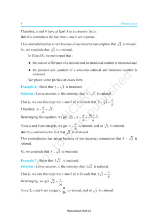 8 MATHEMATICS
Therefore, a and b have at least 3 as a common factor.
But this contradicts the fact that a and b are coprime.
This contradiction has arisen because of our incorrect assumption that 3 is rational.
So, we conclude that 3 is irrational.
In Class IX, we mentioned that :
 the sum or difference of a rational and an irrational number is irrational and
 the product and quotient of a non-zero rational and irrational number is
irrational.
We prove some particular cases here.
Example 6 : Show that 5 – 3 is irrational.
Solution : Let us assume, to the contrary, that 5 – 3 is rational.
That is, we can find coprime a and b (b  0) such that 5 3
a
b
  
Therefore, 5 3
a
b
  
Rearranging this equation, we get
5
3 5 –
a b a
b b

  
Since a and b are integers, we get 5 –
a
b
is rational, and so 3 is rational.
But this contradicts the fact that 3 is irrational.
This contradiction has arisen because of our incorrect assumption that 5 – 3 is
rational.
So, we conclude that 5 3
 is irrational.
Example 7 : Show that 3 2 is irrational.
Solution : Let us assume, to the contrary, that 3 2 is rational.
That is, we can find coprime a and b (b  0) such that 3 2
a
b
 
Rearranging, we get 2
3
a
b
 
Since 3, a and b are integers,
3
a
b
is rational, and so 2 is rational.
Rationalised 2023-24
 