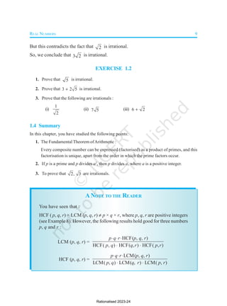 REAL NUMBERS 9
But this contradicts the fact that 2 is irrational.
So, we conclude that 3 2 is irrational.
EXERCISE 1.2
1. Prove that 5 is irrational.
2. Prove that 3 2 5
 is irrational.
3. Prove that the following are irrationals :
(i)
1
2
(ii) 7 5 (iii) 6 2

1.4 Summary
In this chapter, you have studied the following points:
1. The Fundamental Theorem ofArithmetic :
Every composite number can be expressed (factorised) as a product of primes, and this
factorisation is unique, apart from the order in which the prime factors occur.
2. If p is a prime and p divides a2
, then p divides a, where a is a positive integer.
3. To prove that 2, 3 are irrationals.
ANOTE TO THE READER
You have seen that :
HCF ( p, q, r) × LCM (p, q, r)  p × q × r, where p, q, r are positive integers
(see Example 8). However, the following results hold good for three numbers
p, q and r :
LCM (p, q, r) =
HCF( , , )
HCF( , ) HCF( , ) HCF( , )
p q r p q r
p q q r p r
  
 
HCF (p, q, r) =
LCM( , , )
LCM( , ) LCM( , ) LCM( , )
p q r p q r
p q q r p r
  
 
Rationalised 2023-24
 