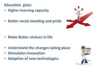 Education gives
• Higher learning capacity
• Better social standing and pride
• Make Better choices in life
• Understand the changes taking place
• Stimulates innovation
• Adaption of new technologies
 