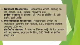 3. National Resources: Resources which belong to
the nation, e.g., roads, railways etc.
राष्ट्रीय संसाधन: वे संसाधन िो राष्ट्र से संबंर्धत हैं, िैसे,
सड़क
ें , रेलवे आहद।
4. International resources: Resources which no
individual country can utilize, e.g., oceanic waters
beyond 200 km.
अंतरााष्ट्रीय संसाधन: वे संसाधन जिनका कोई भी देश उपर्ोग
नहीं कर सकता, उदाहरण क
े ललए, 200 ककमी से अर्धक
समुद्री िल।
 