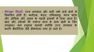• लैटेराइट मिट्टी: उच्च तापमान और भारी वर्ाा वाले क्षेिों में
ववकलसत होती है। कनााटक, क
े रल, तलमलनाडु, मध्र् प्रदेश
और ओडडशा और असम क
े पहाड़ी इलाकों में पार्ा िाता है।
खाद और उवारकों की पर्ााप्त मािा क
े साथ खेती क
े ललए
उपर्ुतत। कम ह्र्ूमस सामग्री तर्ोंकक उच्च तापमान क
े
कारण बैतटीररर्ा िैसे डीक
ं पोिर नष्ट्ट हो िाते हैं।
 
