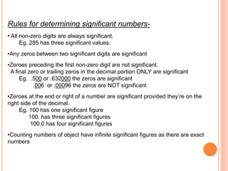 Rules for determining significant numbers-
• All non-zero digits are always significant.
Eg. 285 has three significant values.
•Any zeros between two significant digits are significant
•Zeroes preceding the first non-zero digit are not significant.
A final zero or trailing zeros in the decimal portion ONLY are significant
Eg. .500 or .632000 the zeros are significant
.006 or .00096 the zeros are NOT significant
•Zeroes at the end or right of a number are significant provided they’re on the
right side of the decimal.
Eg. 100 has one significant figure
100. has three significant figures
100.0 has four significant figures
•Counting numbers of object have infinite significant figures as there are exact
numbers
 