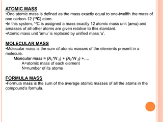 ATOMIC MASS
•One atomic mass is defined as the mass exactly equal to one-twelfth the mass of
one carbon-12 (¹²C) atom.
•In this system, ¹²C is assigned a mass exactly 12 atomic mass unit (amu) and
amasses of all other atoms are given relative to this standard.
•Atomic mass unit ‘amu’ is replaced by unified mass ‘u’.
MOLECULAR MASS
•Molecular mass is the sum of atomic masses of the elements present in a
molecule.
Molecular mass = (A₁*N ₁) + (A₂*N ₂) +….
A=atomic mass of each element
N=number of its atoms
FORMULA MASS
•Formula mass is the sum of the average atomic masses of all the atoms in the
compound’s formula.
 