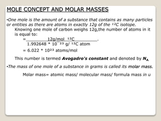 MOLE CONCEPT AND MOLAR MASSES
•One mole is the amount of a substance that contains as many particles
or entities as there are atoms in exactly 12g of the ¹²C isotope.
Knowing one mole of carbon weighs 12g,the number of atoms in it
is equal to:
= 12g/mol ¹²C .
1.992648 * 10¯²³ g/ ¹²C atom
= 6.022 * 10²³ atoms/mol
This number is termed Avogadro's constant and denoted by NA.
•The mass of one mole of a substance in grams is called its molar mass.
Molar mass= atomic mass/ molecular mass/ formula mass in u
 
