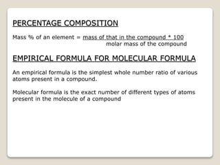 PERCENTAGE COMPOSITION
Mass % of an element = mass of that in the compound * 100
molar mass of the compound
EMPIRICAL FORMULA FOR MOLECULAR FORMULA
An empirical formula is the simplest whole number ratio of various
atoms present in a compound.
Molecular formula is the exact number of different types of atoms
present in the molecule of a compound
 