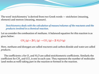 The word ‘stoichiometry’ is derived from two Greek words — stoicheion (meaning,
element) and metron (meaning, measure).
Stoichiometry deals with the calculation of masses/volumes of the reactants and the
products involved in a chemical reaction.
Let us consider the combustion of methane. A balanced equation for this reaction is as
given below:
CH4 (g) + 2O2 (g) → CO2 (g) + 2 H2O (g)
Here, methane and dioxygen are called reactants and carbon dioxide and water are called
products.
The coefficients 2 for O2 and H2O are called stoichiometric coefficients. Similarly the
coefficient for CH4 and CO2 is one in each case. They represent the number of molecules
(and moles as well) taking part in the reaction or formed in the reaction.
 