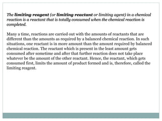 The limiting reagent (or limiting reactant or limiting agent) in a chemical
reaction is a reactant that is totally consumed when the chemical reaction is
completed.
Many a time, reactions are carried out with the amounts of reactants that are
different than the amounts as required by a balanced chemical reaction. In such
situations, one reactant is in more amount than the amount required by balanced
chemical reaction. The reactant which is present in the least amount gets
consumed after sometime and after that further reaction does not take place
whatever be the amount of the other reactant. Hence, the reactant, which gets
consumed first, limits the amount of product formed and is, therefore, called the
limiting reagent.
 